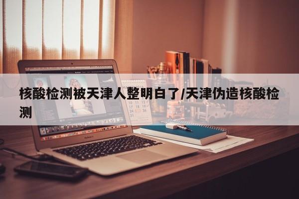 核酸检测被天津人整明白了/天津伪造核酸检测