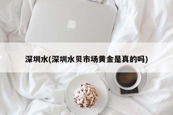 深圳水(深圳水贝市场黄金是真的吗)