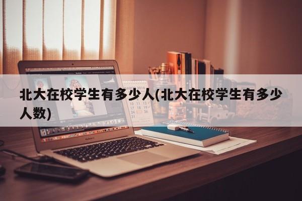 北大在校学生有多少人(北大在校学生有多少人数)