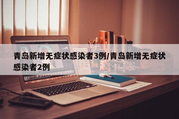 青岛新增无症状感染者3例/青岛新增无症状感染者2例