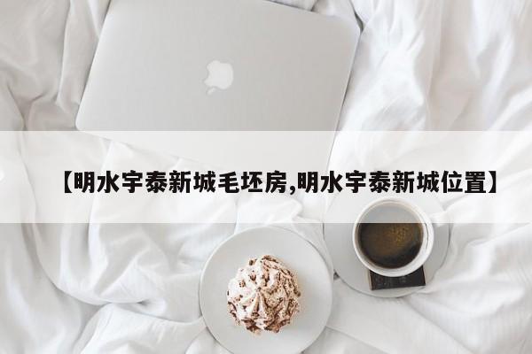 【明水宇泰新城毛坯房,明水宇泰新城位置】