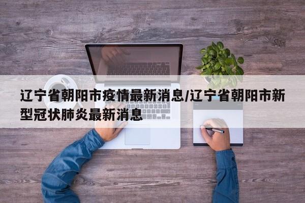 辽宁省朝阳市疫情最新消息/辽宁省朝阳市新型冠状肺炎最新消息
