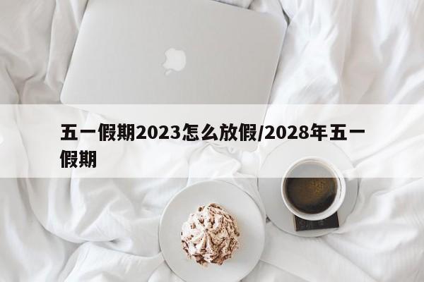 五一假期2023怎么放假/2028年五一假期