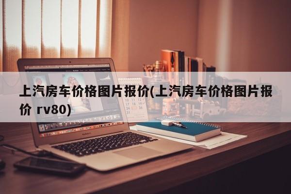 上汽房车价格图片报价(上汽房车价格图片报价 rv80)