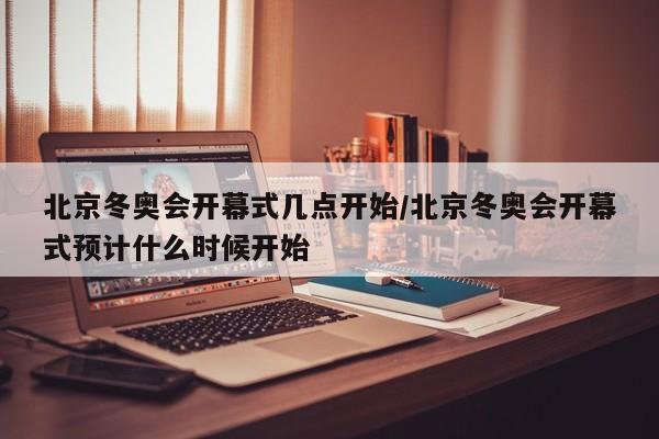 北京冬奥会开幕式几点开始/北京冬奥会开幕式预计什么时候开始