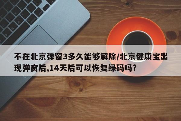 不在北京弹窗3多久能够解除/北京健康宝出现弹窗后,14天后可以恢复绿码吗?