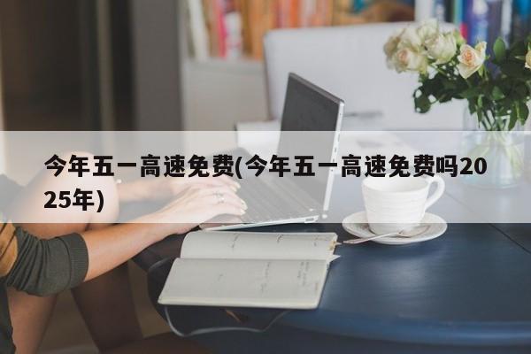 今年五一高速免费(今年五一高速免费吗2025年)