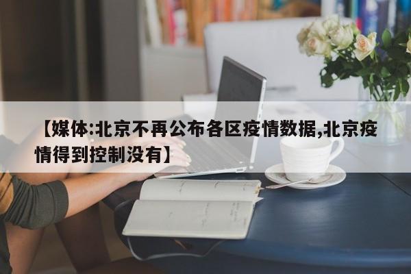 【媒体:北京不再公布各区疫情数据,北京疫情得到控制没有】