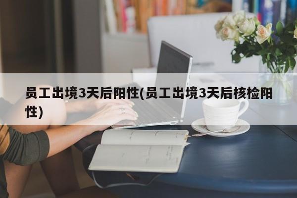 员工出境3天后阳性(员工出境3天后核检阳性)