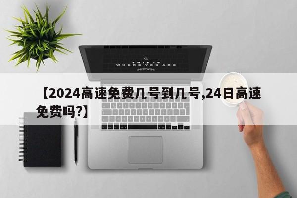 【2024高速免费几号到几号,24日高速免费吗?】