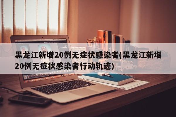 黑龙江新增20例无症状感染者(黑龙江新增20例无症状感染者行动轨迹)