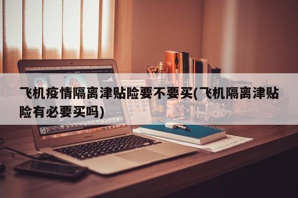 飞机疫情隔离津贴险要不要买(飞机隔离津贴险有必要买吗)