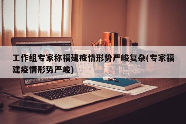 工作组专家称福建疫情形势严峻复杂(专家福建疫情形势严峻)