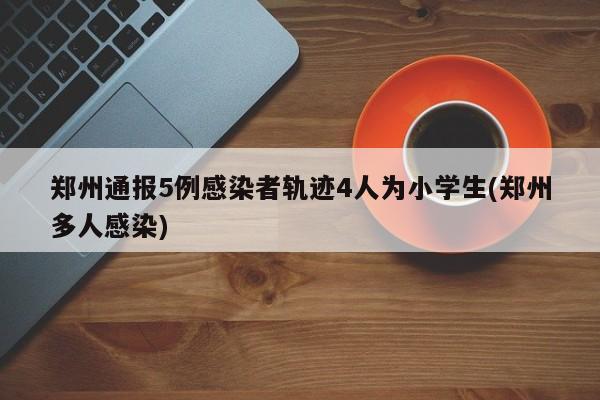 郑州通报5例感染者轨迹4人为小学生(郑州多人感染)