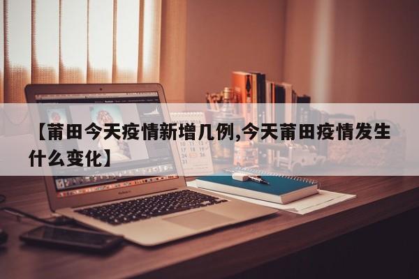 【莆田今天疫情新增几例,今天莆田疫情发生什么变化】