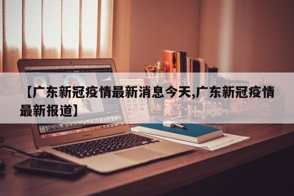 【广东新冠疫情最新消息今天,广东新冠疫情最新报道】