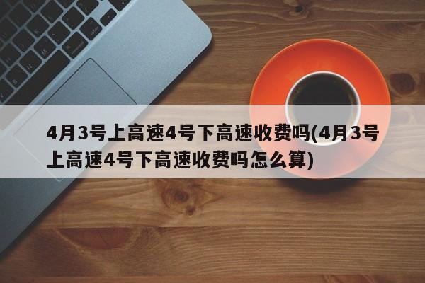 4月3号上高速4号下高速收费吗(4月3号上高速4号下高速收费吗怎么算)