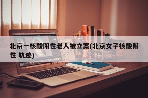 北京一核酸阳性老人被立案(北京女子核酸阳性 轨迹)
