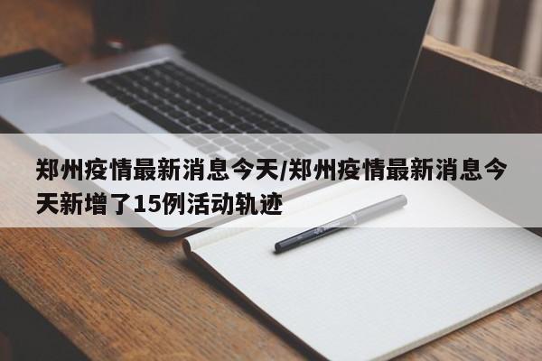 郑州疫情最新消息今天/郑州疫情最新消息今天新增了15例活动轨迹