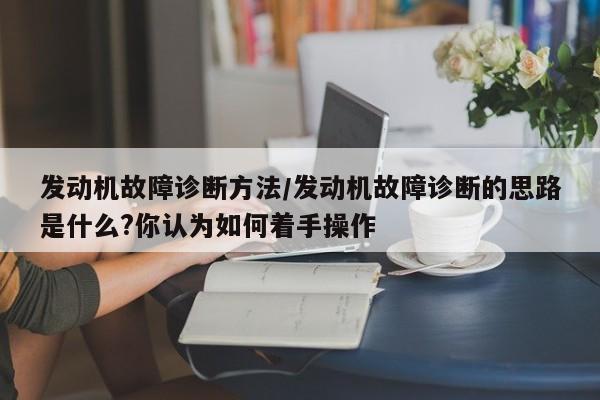 发动机故障诊断方法/发动机故障诊断的思路是什么?你认为如何着手操作