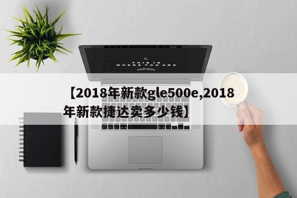 【2018年新款gle500e,2018年新款捷达卖多少钱】
