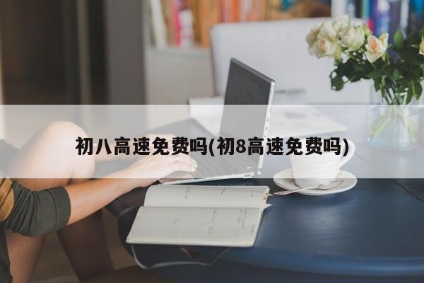 初八高速免费吗(初8高速免费吗)