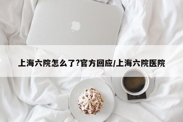 上海六院怎么了?官方回应/上海六院医院