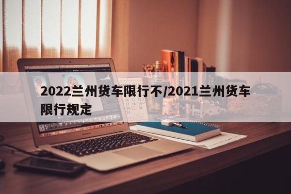 2022兰州货车限行不/2021兰州货车限行规定
