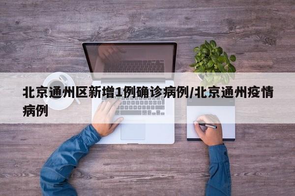 北京通州区新增1例确诊病例/北京通州疫情病例