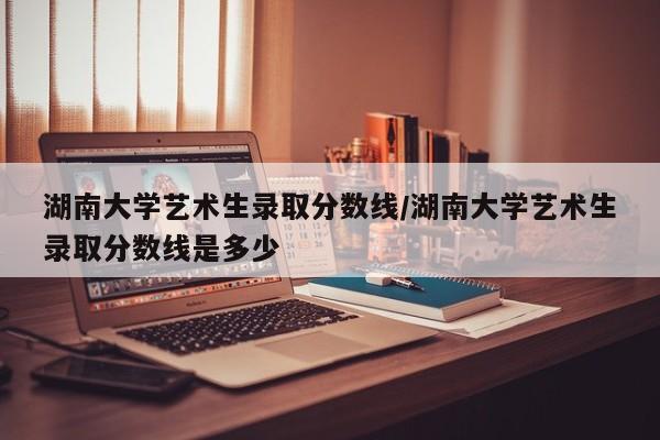 湖南大学艺术生录取分数线/湖南大学艺术生录取分数线是多少