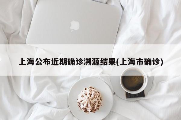 上海公布近期确诊溯源结果(上海市确诊)