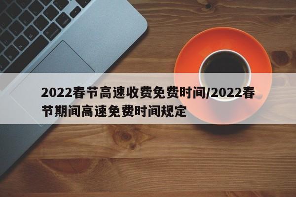2022春节高速收费免费时间/2022春节期间高速免费时间规定