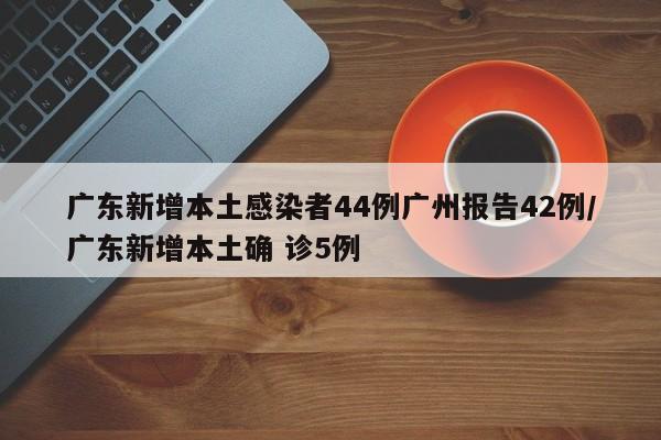广东新增本土感染者44例广州报告42例/广东新增本土确 诊5例