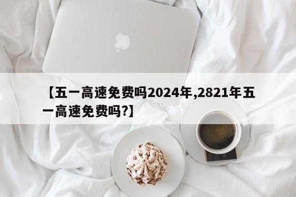【五一高速免费吗2024年,2821年五一高速免费吗?】