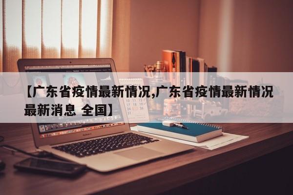 【广东省疫情最新情况,广东省疫情最新情况 最新消息 全国】