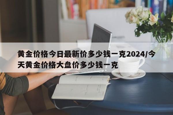 黄金价格今日最新价多少钱一克2024/今天黄金价格大盘价多少钱一克