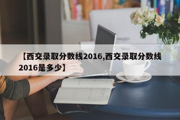 【西交录取分数线2016,西交录取分数线2016是多少】