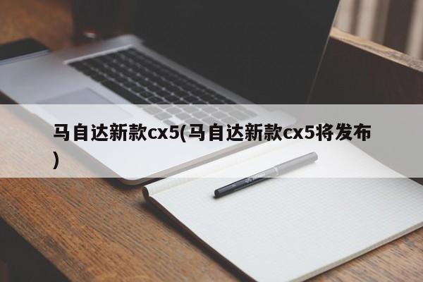 马自达新款cx5(马自达新款cx5将发布)