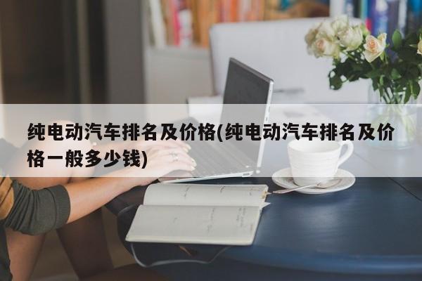纯电动汽车排名及价格(纯电动汽车排名及价格一般多少钱)