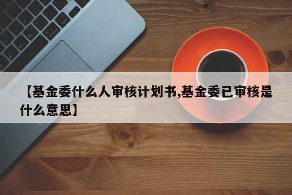 【基金委什么人审核计划书,基金委已审核是什么意思】