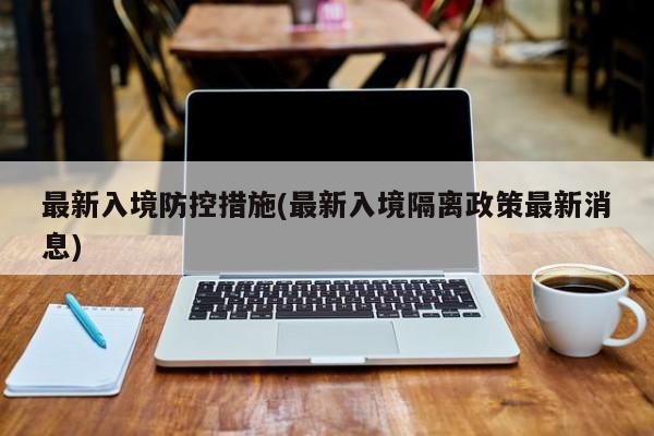 最新入境防控措施(最新入境隔离政策最新消息)