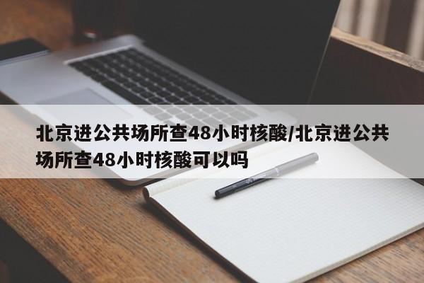 北京进公共场所查48小时核酸/北京进公共场所查48小时核酸可以吗