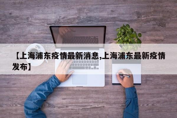 【上海浦东疫情最新消息,上海浦东最新疫情发布】