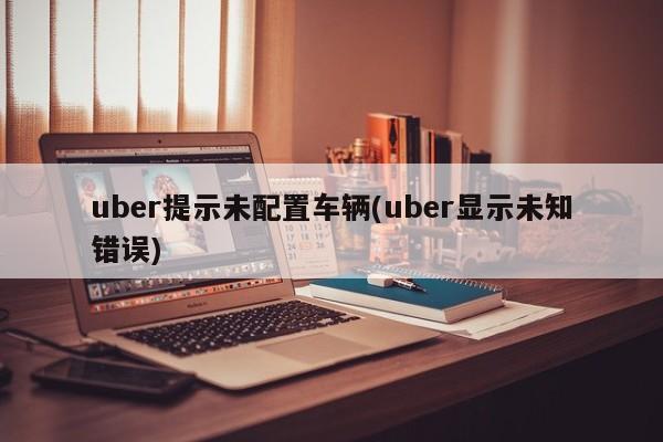 uber提示未配置车辆(uber显示未知错误)