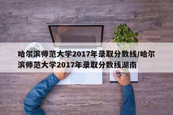哈尔滨师范大学2017年录取分数线/哈尔滨师范大学2017年录取分数线湖南