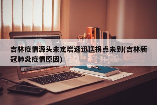 吉林疫情源头未定增速迅猛拐点未到(吉林新冠肺炎疫情原因)