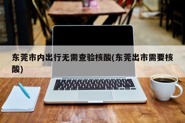 东莞市内出行无需查验核酸(东莞出市需要核酸)