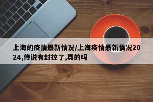 上海的疫情最新情况/上海疫情最新情况2024,传说有封控了,真的吗