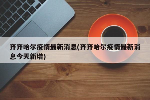 齐齐哈尔疫情最新消息(齐齐哈尔疫情最新消息今天新增)