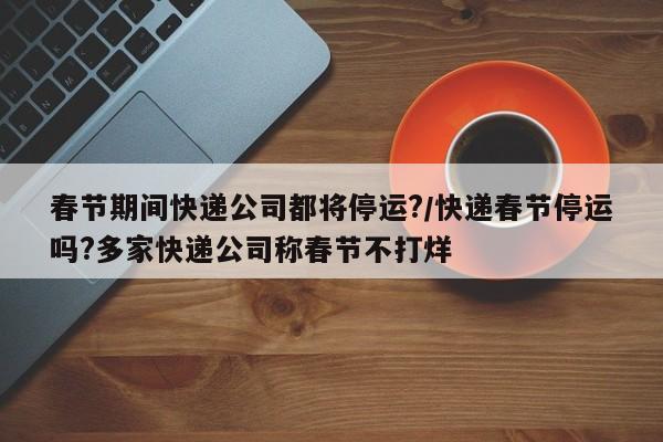 春节期间快递公司都将停运?/快递春节停运吗?多家快递公司称春节不打烊